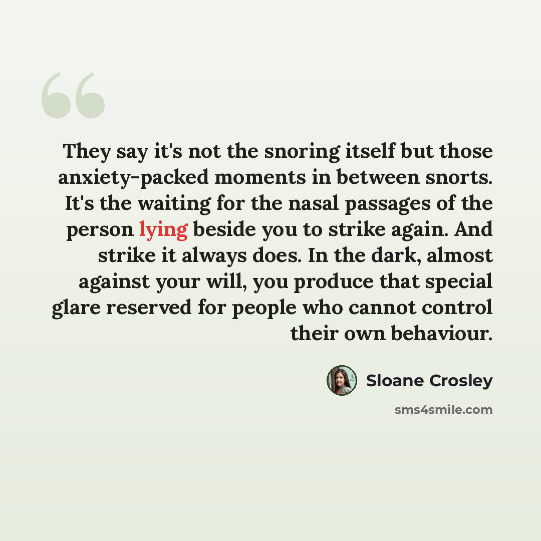 “They say it's not the snoring itself but those anxiety-packed moments in between snorts. It's the waiting for the nasal passages of the person lying beside you to strike again. And strike it always does. In the dark, almost against your will, you produce that special glare reserved for people who…” quote by Sloane Crosley