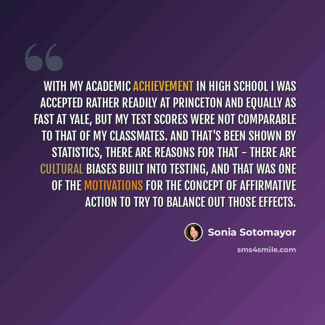 “With my academic achievement in high school I was accepted rather readily at Princeton and equally as fast at Yale, but my test scores were not comparable to that of my classmates. And that's been shown by statistics, there are reasons for that - there are cultural biases built into testing, and…” quote by Sonia Sotomayor