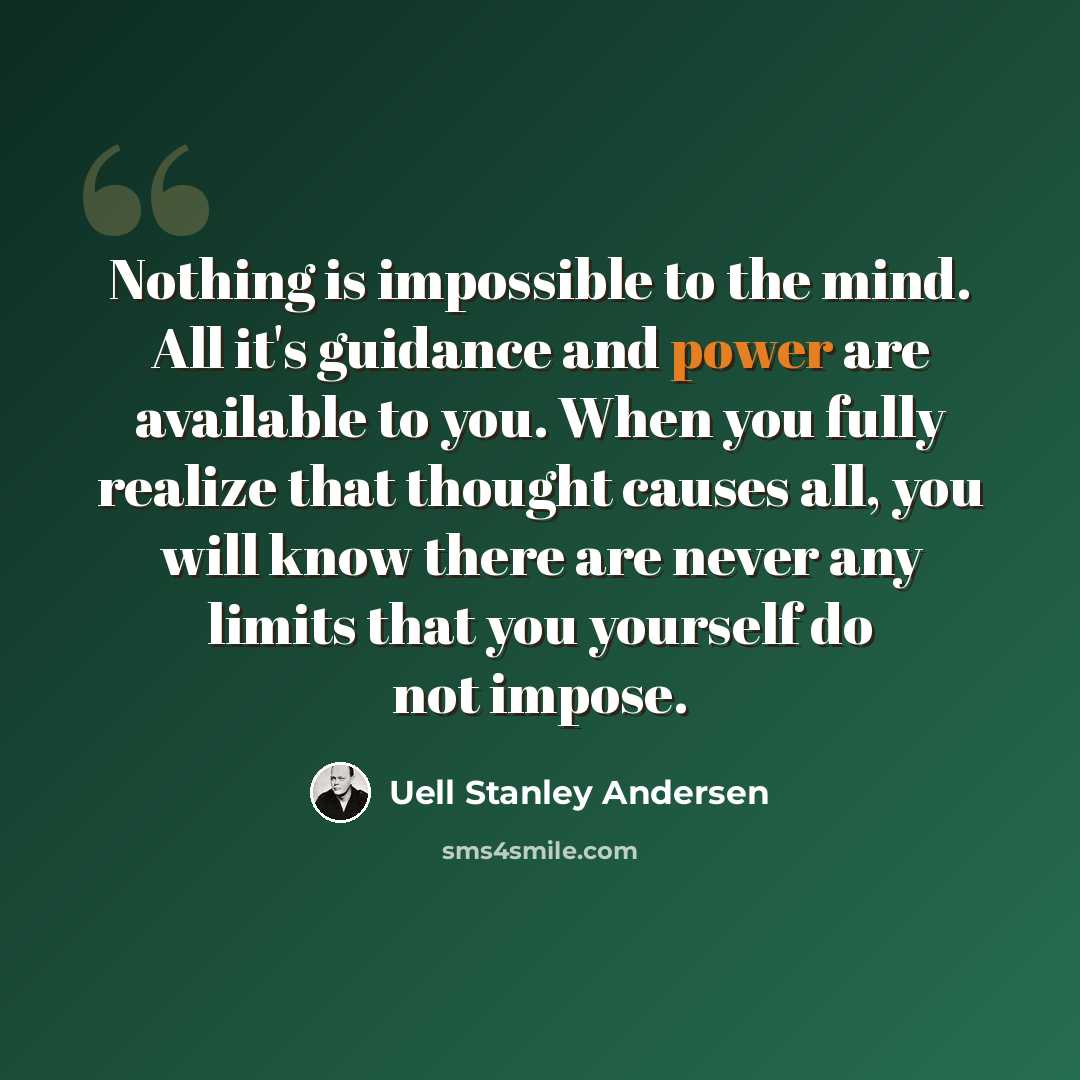 “Nothing is impossible to the mind. All it's guidance and power are available to you. When you fully realize that thought causes all, you will know there are never any limits that you yourself do not impose.” quote by Uell Stanley Andersen