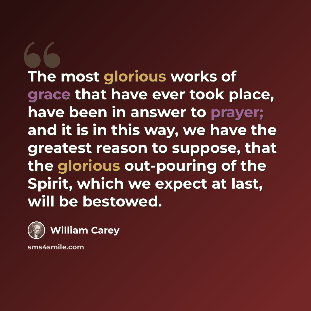 “The most glorious works of grace that have ever took place, have been in answer to prayer; and it is in this way, we have the greatest reason to suppose, that the glorious out-pouring of the Spirit, which we expect at last, will be bestowed.” quote by William Carey