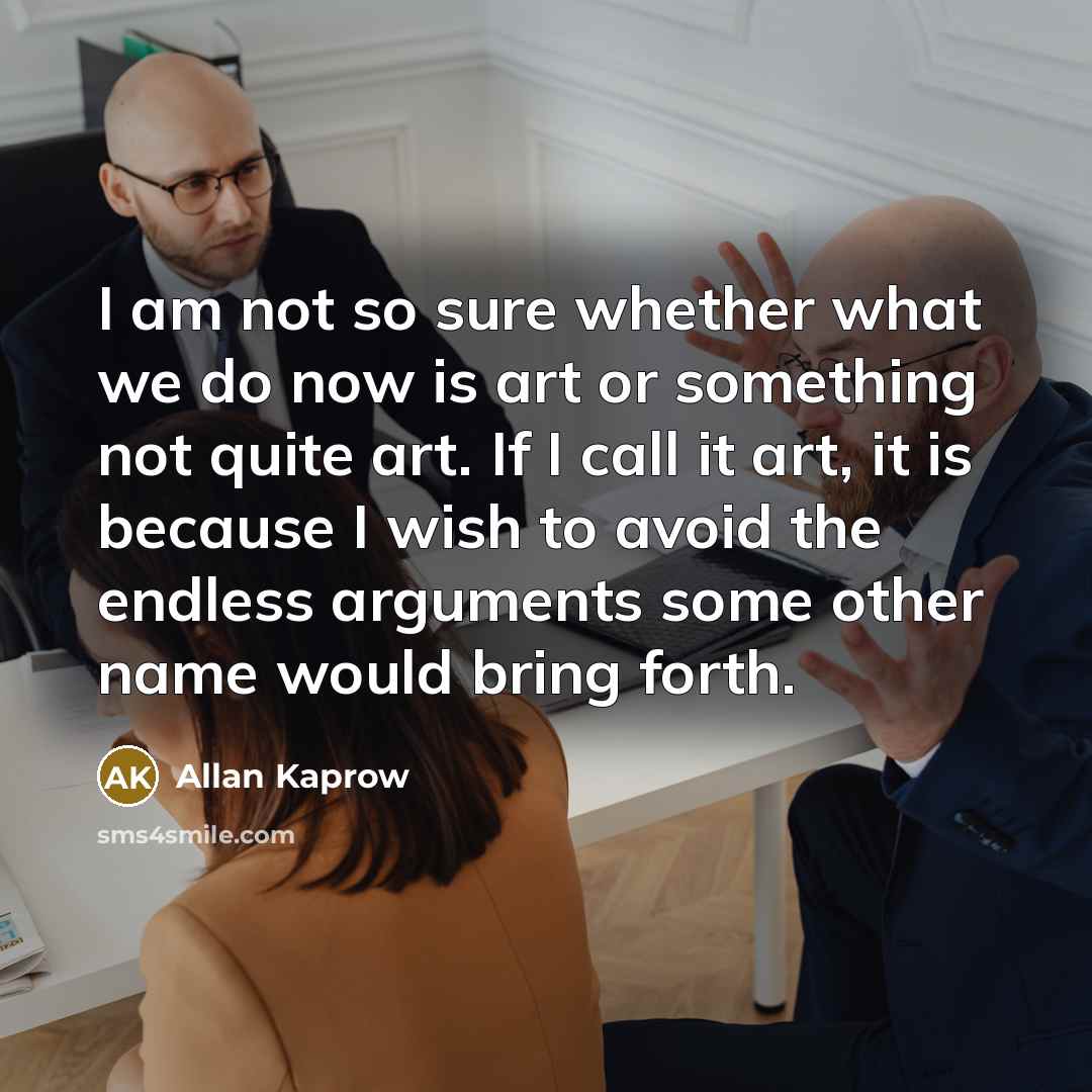 “I am not so sure whether what we do now is art or something not quite art. If I call it art, it is because I wish to avoid the endless arguments some other name would bring forth.” quote by Allan Kaprow
