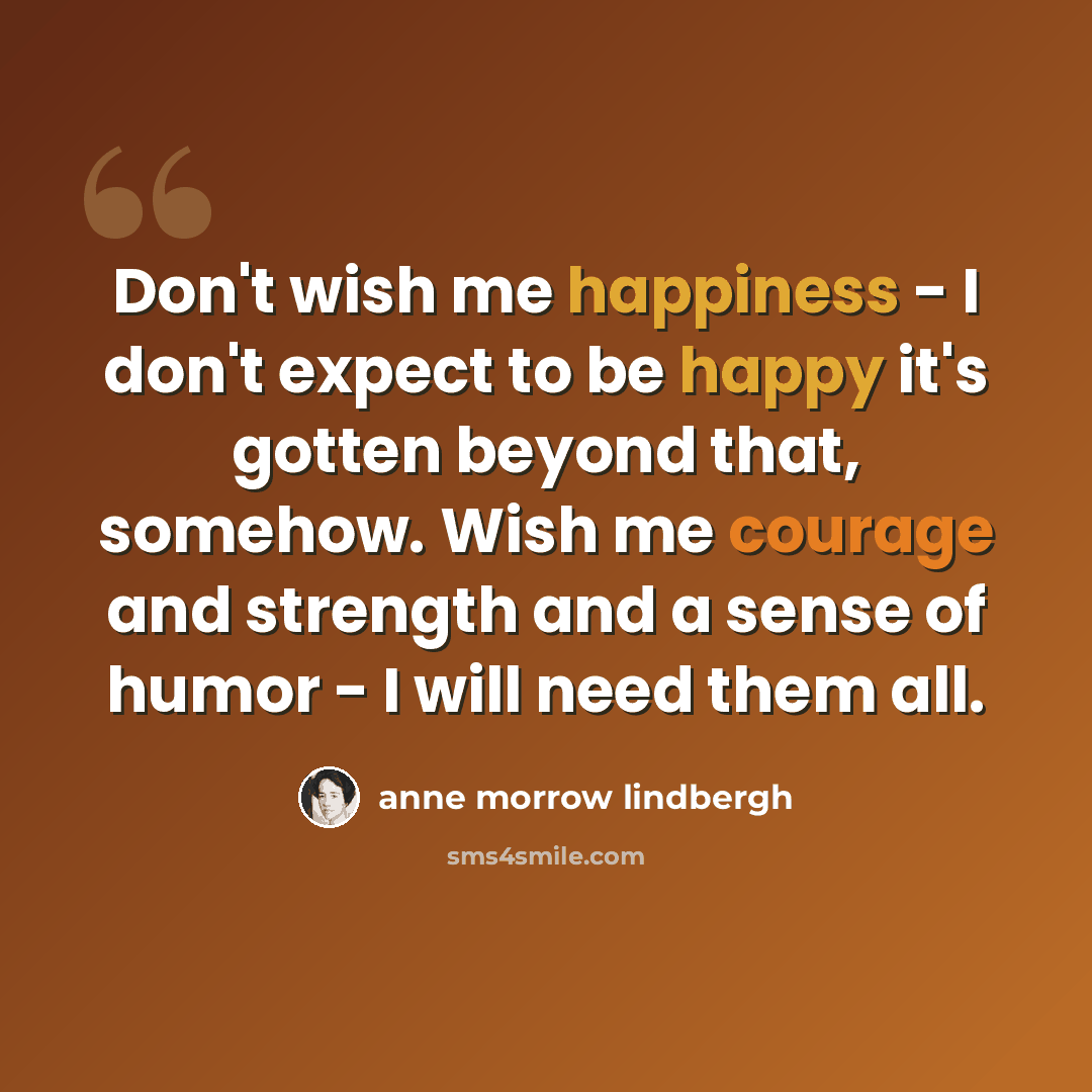 “Don't wish me happiness - I don't expect to be happy it's gotten beyond that, somehow. Wish me courage and strength and a sense of humor - I will need them all.” quote by Anne Morrow Lindbergh
