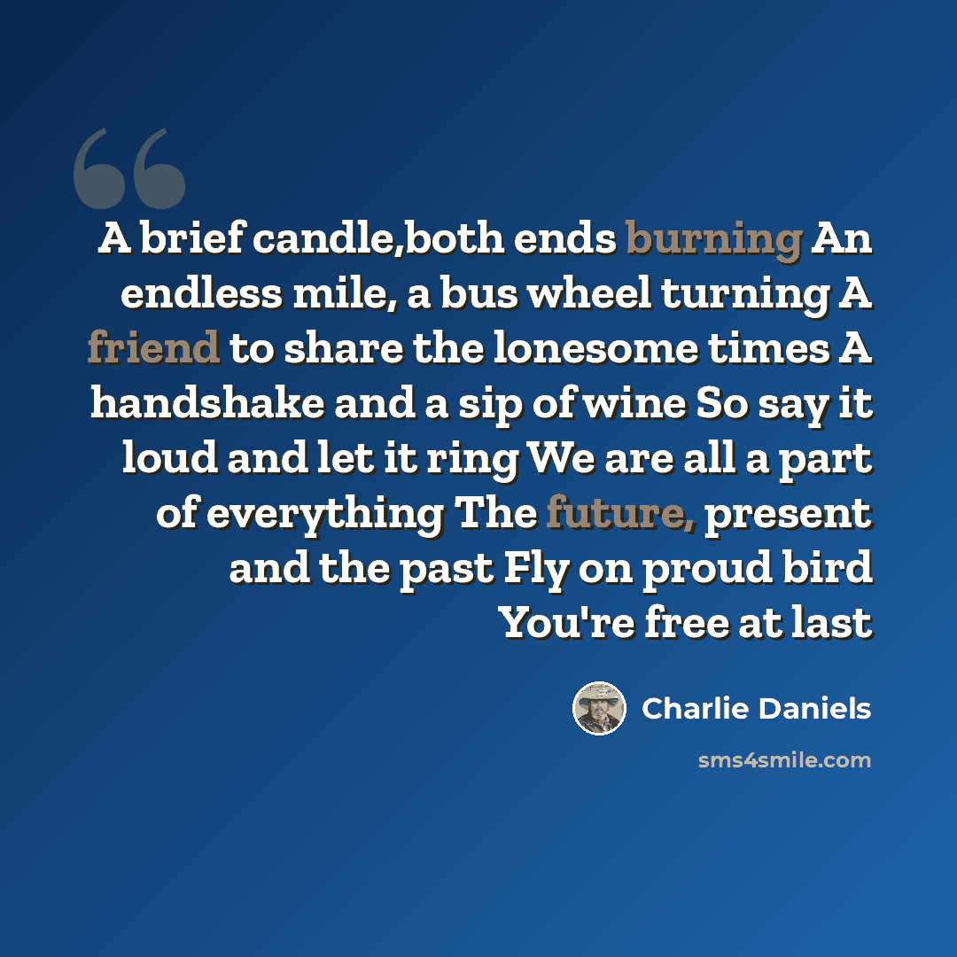 “A brief candle,both ends burning An endless mile, a bus wheel turning A friend to share the lonesome times A handshake and a sip of wine So say it loud and let it ring We are all a part of everything The future, present and the past Fly on proud bird You're free at last” quote by Charlie Daniels