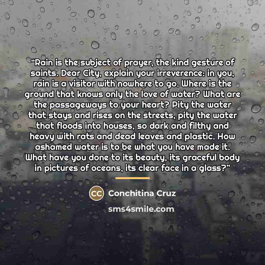 “Rain is the subject of prayer, the kind gesture of saints. Dear City, explain your irreverence: in you, rain is a visitor with nowhere to go. Where is the ground that knows only the love of water? What are the passageways to your heart? Pity the water that stays and rises on the streets, pity the…” quote by Conchitina Cruz