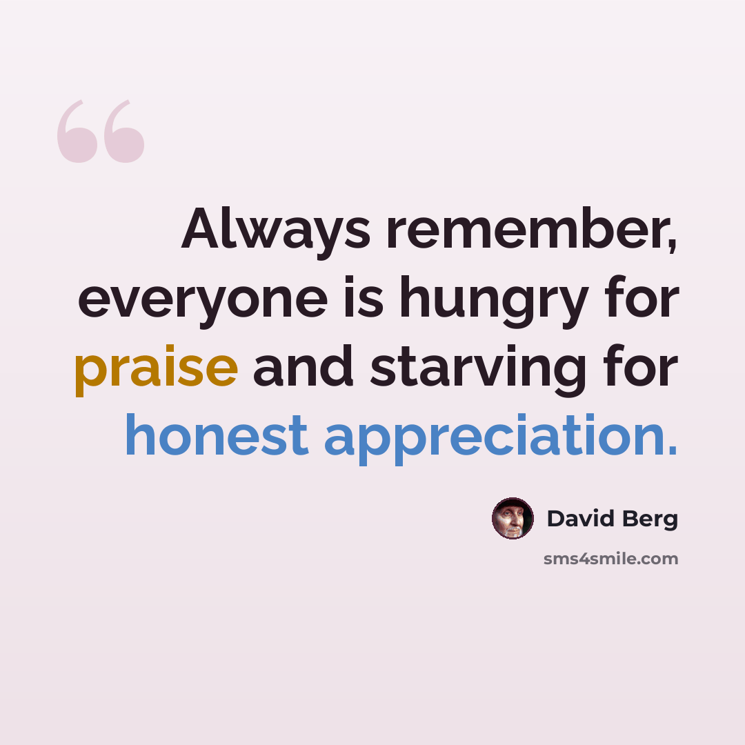 “Always remember, everyone is hungry for praise and starving for honest appreciation.” quote by David Berg