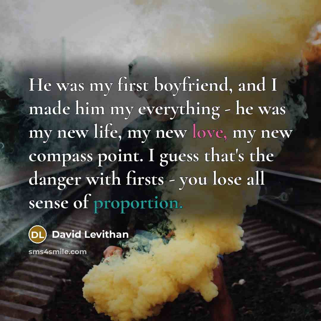 “He was my first boyfriend, and I made him my everything - he was my new life, my new love, my new compass point. I guess that's the danger with firsts - you lose all sense of proportion.” quote by David Levithan