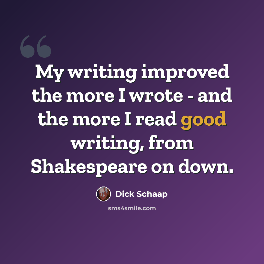 “My writing improved the more I wrote - and the more I read good writing, from Shakespeare on down.” quote by Dick Schaap