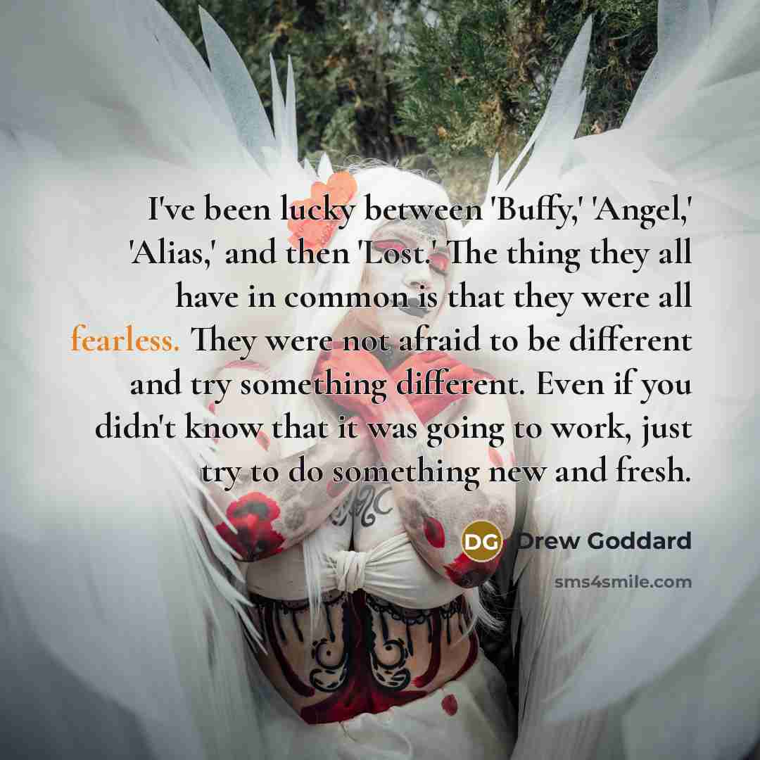 “I've been lucky between 'Buffy,' 'Angel,' 'Alias,' and then 'Lost.' The thing they all have in common is that they were all fearless. They were not afraid to be different and try something different. Even if you didn't know that it was going to work, just try to do something new and fresh.” quote by Drew Goddard
