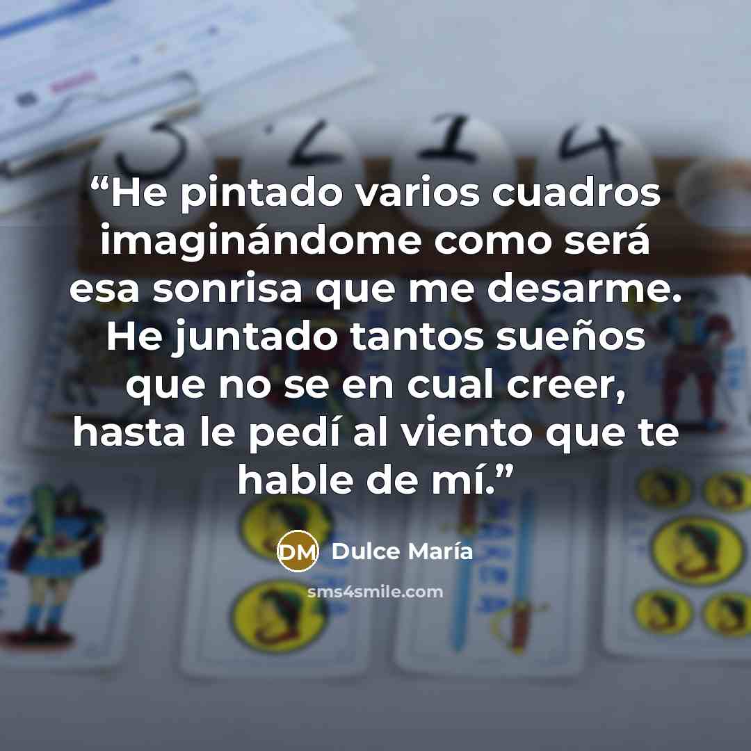 “He pintado varios cuadros imaginándome como será esa sonrisa que me desarme. He juntado tantos sueños que no se en cual creer, hasta le pedí al viento que te hable de mí.” quote by Dulce María