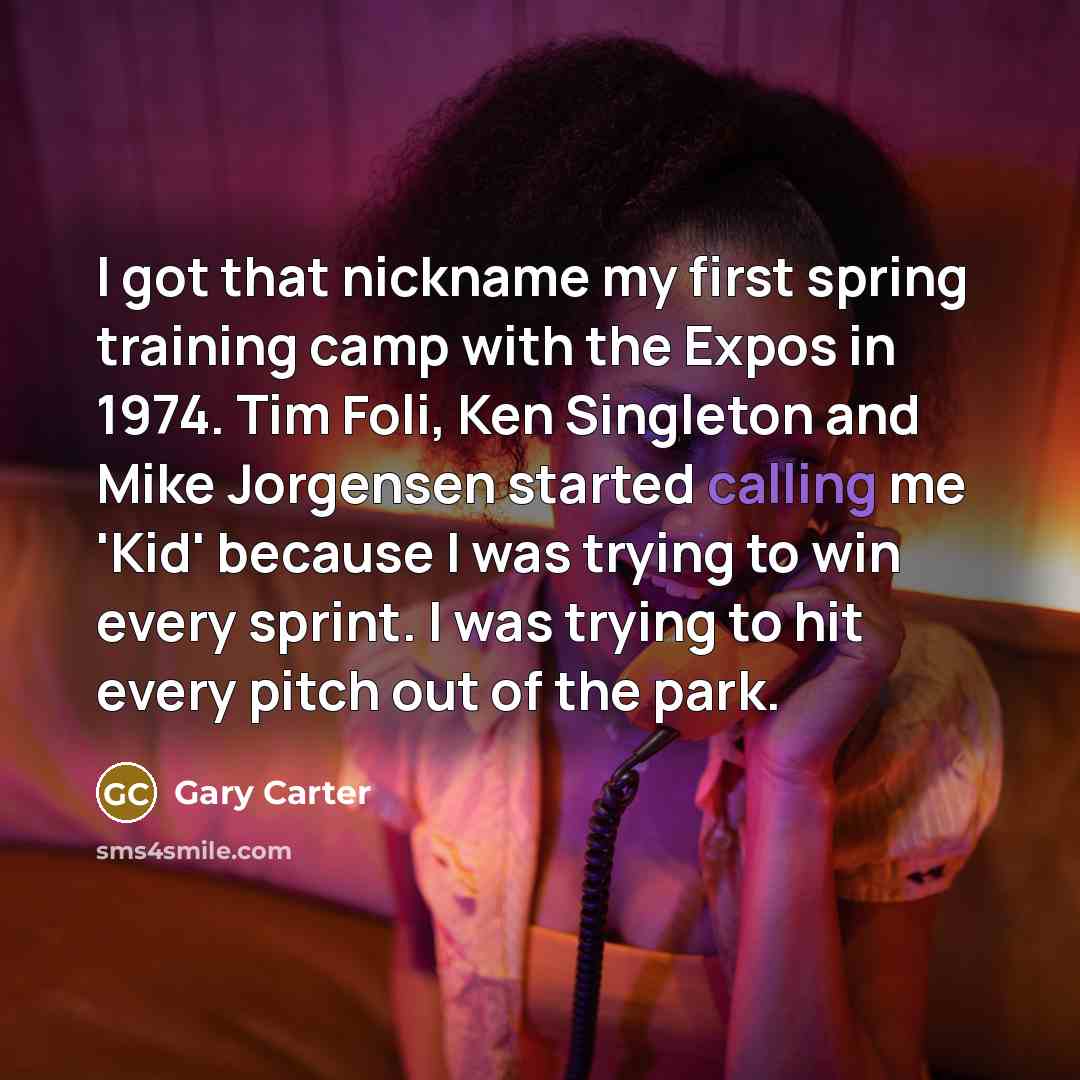 “I got that nickname my first spring training camp with the Expos in 1974. Tim Foli, Ken Singleton and Mike Jorgensen started calling me 'Kid' because I was trying to win every sprint. I was trying to hit every pitch out of the park.” quote by Gary Carter