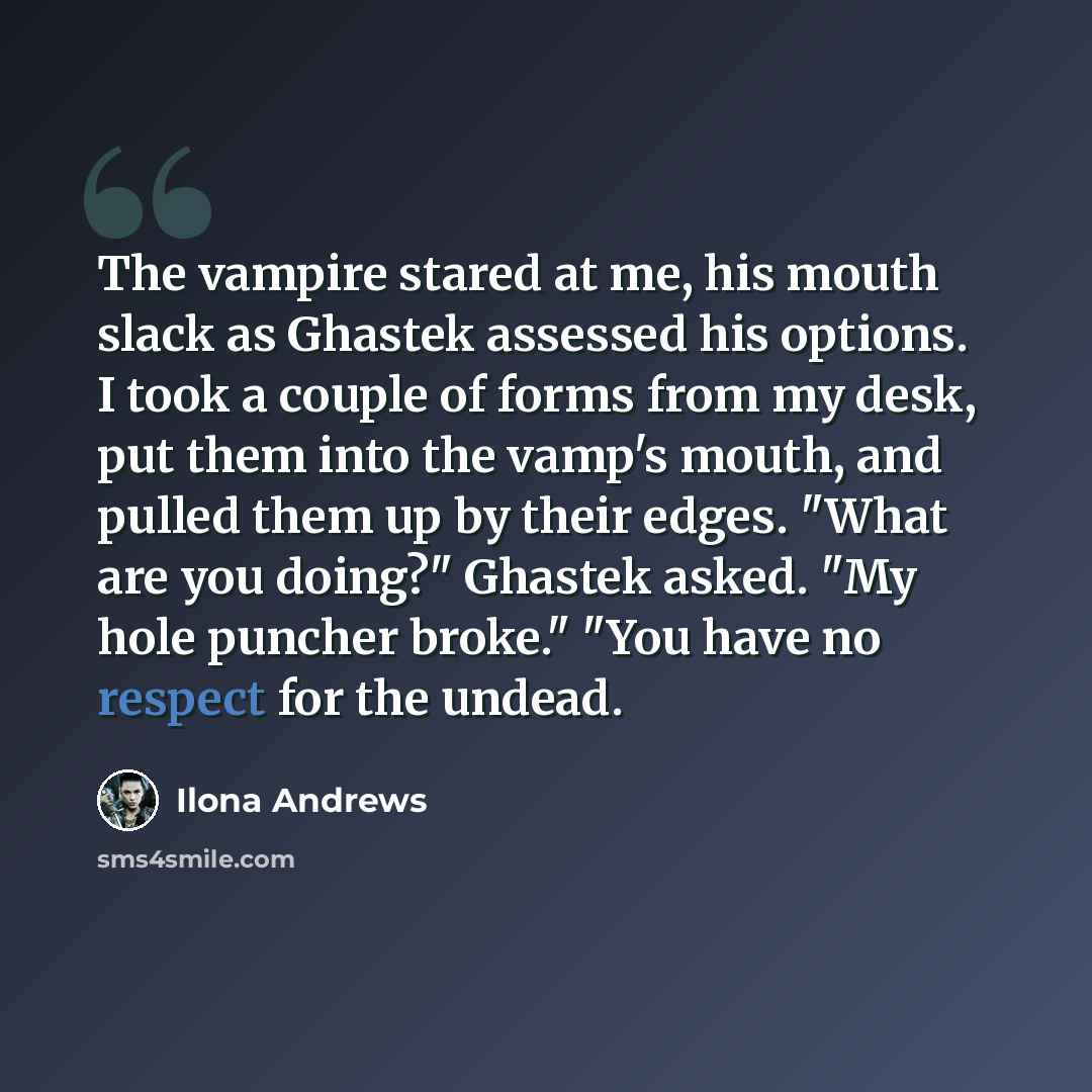“The vampire stared at me, his mouth slack as Ghastek assessed his options. I took a couple of forms from my desk, put them into the vamp's mouth, and pulled them up by their edges. "What are you doing?" Ghastek asked. "My hole puncher broke." "You have no respect for the undead.” quote by Ilona Andrews