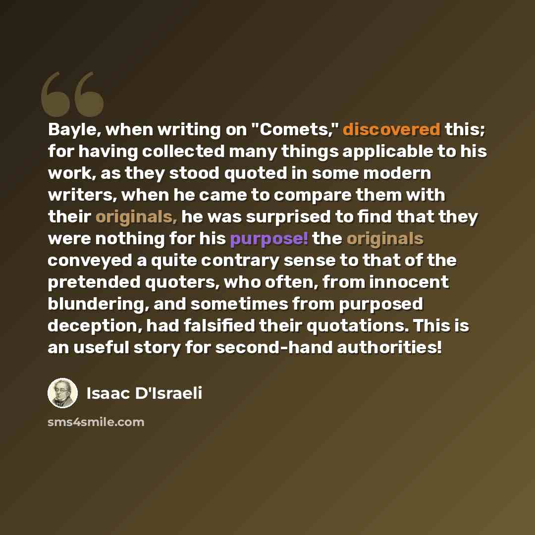 “Bayle, when writing on "Comets," discovered this; for having collected many things applicable to his work, as they stood quoted in some modern writers, when he came to compare them with their originals, he was surprised to find that they were nothing for his purpose! the originals conveyed a quite…” quote by Isaac D'Israeli