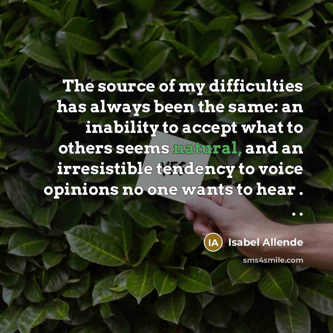 “The source of my difficulties has always been the same: an inability to accept what to others seems natural, and an irresistible tendency to voice opinions no one wants to hear . . .” quote by Isabel Allende
