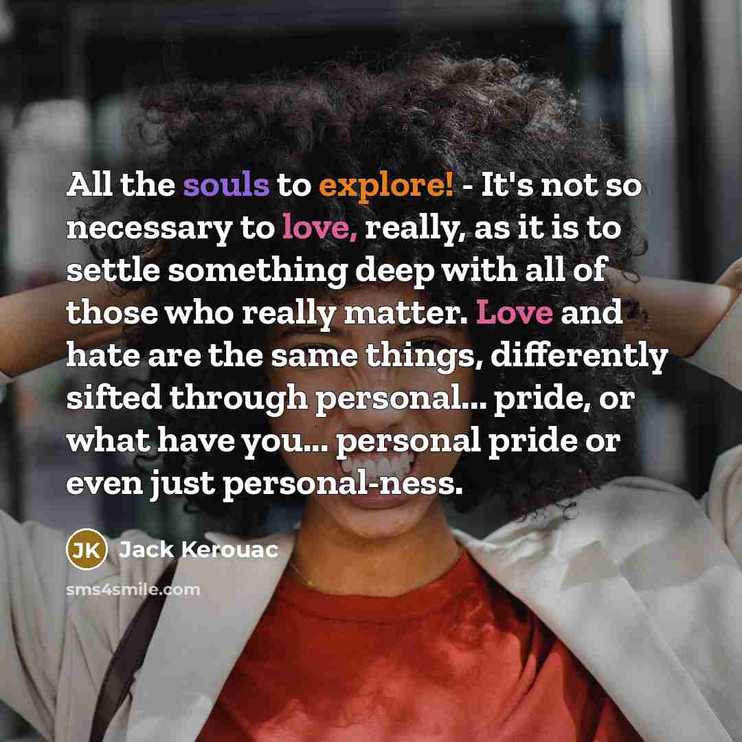 “All the souls to explore! - It's not so necessary to love, really, as it is to settle something deep with all of those who really matter. Love and hate are the same things, differently sifted through personal... pride, or what have you... personal pride or even just personal-ness.” quote by Jack Kerouac