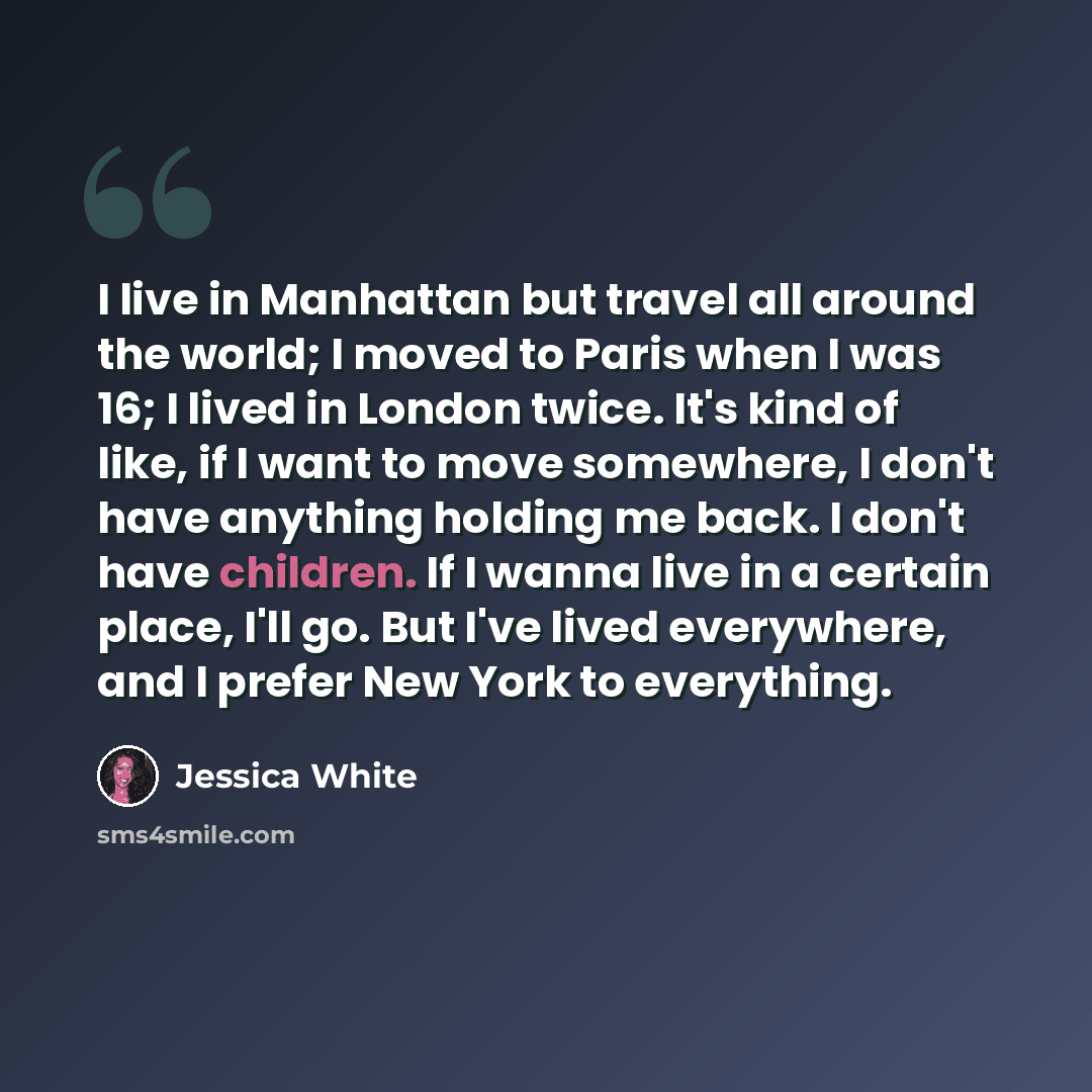 “I live in Manhattan but travel all around the world; I moved to Paris when I was 16; I lived in London twice. It's kind of like, if I want to move somewhere, I don't have anything holding me back. I don't have children. If I wanna live in a certain place, I'll go. But I've lived everywhere, and I…” quote by Jessica White