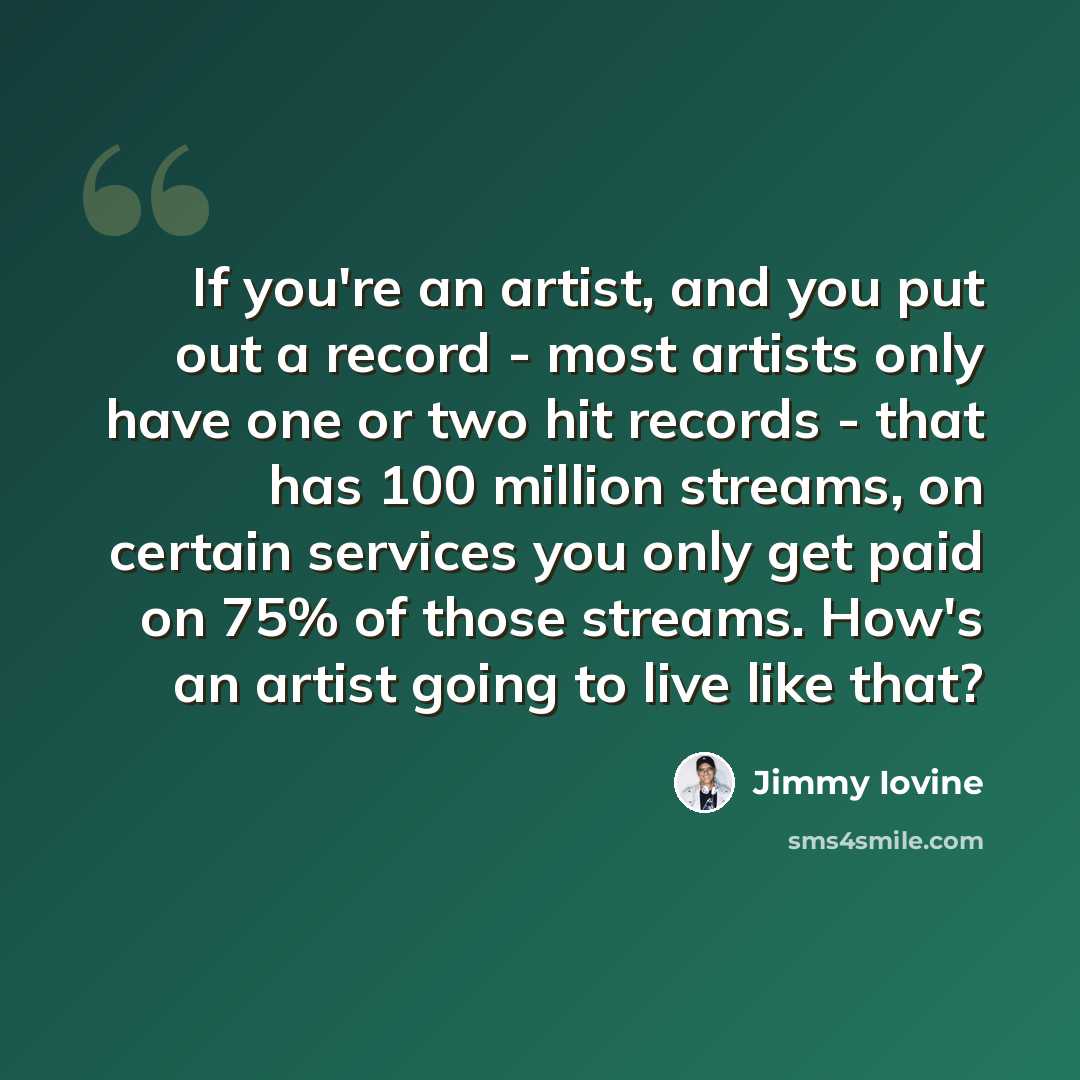 “If you're an artist, and you put out a record - most artists only have one or two hit records - that has 100 million streams, on certain services you only get paid on 75% of those streams. How's an artist going to live like that?” quote by Jimmy Iovine