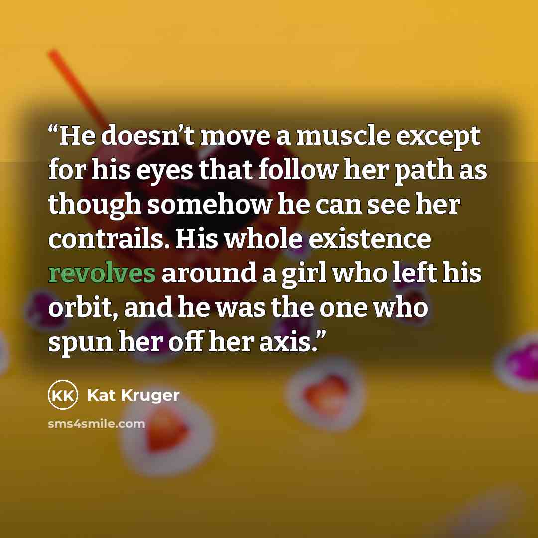 “He doesn’t move a muscle except for his eyes that follow her path as though somehow he can see her contrails. His whole existence revolves around a girl who left his orbit, and he was the one who spun her off her axis.” quote by Kat Kruger
