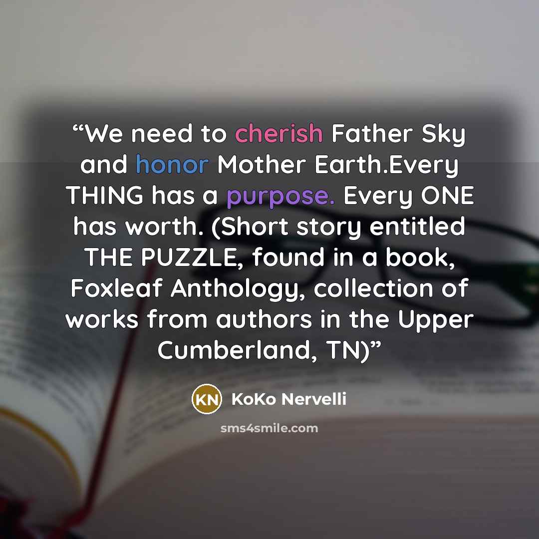 “We need to cherish Father Sky and honor Mother Earth.Every THING has a purpose. Every ONE has worth. (Short story entitled THE PUZZLE, found in a book, Foxleaf Anthology, collection of works from authors in the Upper Cumberland, TN)” quote by KoKo Nervelli
