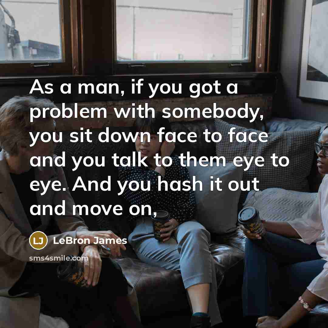 “As a man, if you got a problem with somebody, you sit down face to face and you talk to them eye to eye. And you hash it out and move on,” quote by LeBron James