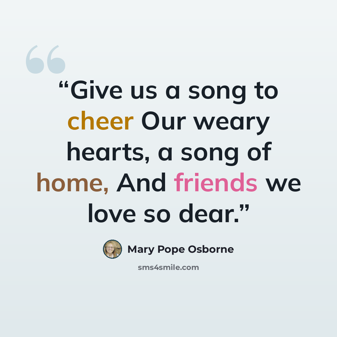 “Give us a song to cheer Our weary hearts, a song of home, And friends we love so dear.” quote by Mary Pope Osborne