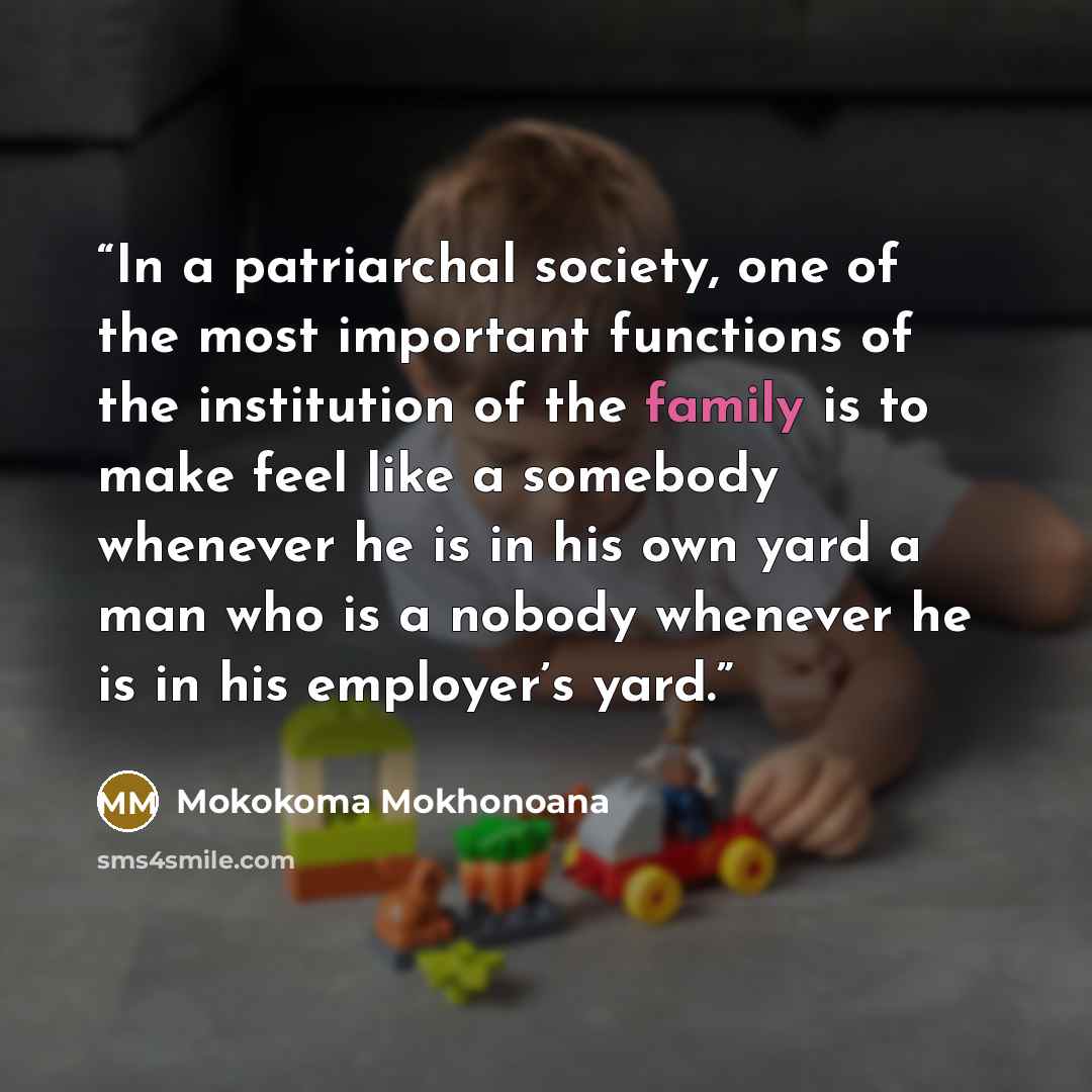 “In a patriarchal society, one of the most important functions of the institution of the family is to make feel like a somebody whenever he is in his own yard a man who is a nobody whenever he is in his employer’s yard.” quote by Mokokoma Mokhonoana