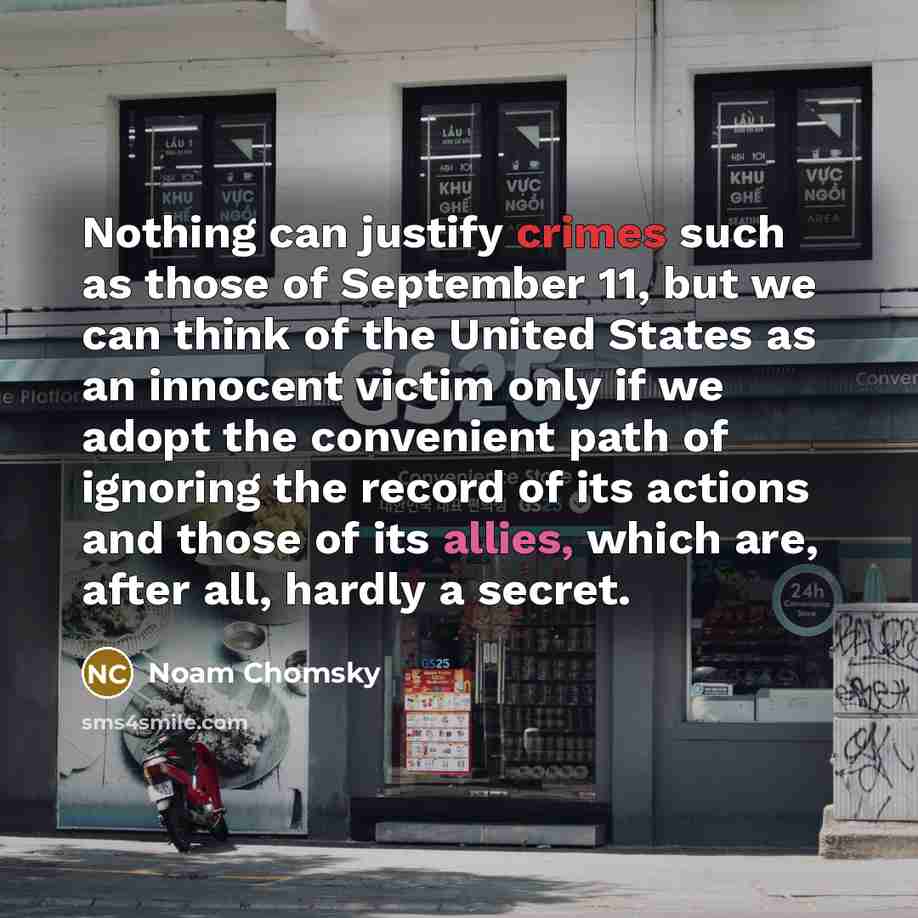 “Nothing can justify crimes such as those of September 11, but we can think of the United States as an innocent victim only if we adopt the convenient path of ignoring the record of its actions and those of its allies, which are, after all, hardly a secret.” quote by Noam Chomsky