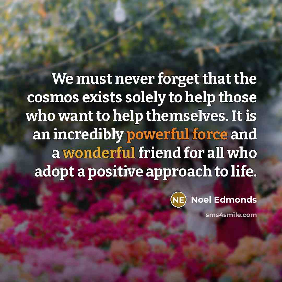 “We must never forget that the cosmos exists solely to help those who want to help themselves. It is an incredibly powerful force and a wonderful friend for all who adopt a positive approach to life.” quote by Noel Edmonds