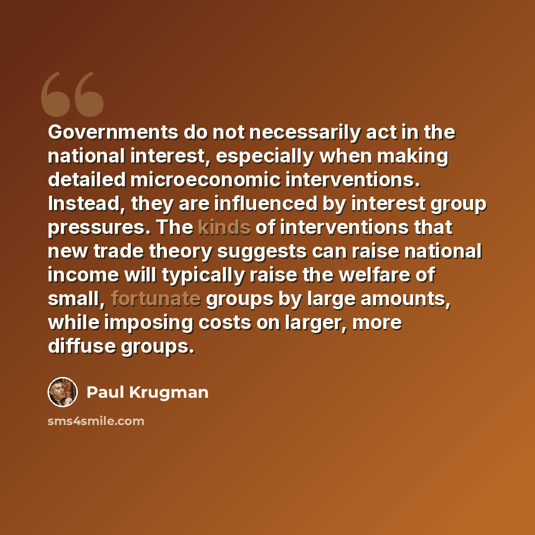 “Governments do not necessarily act in the national interest, especially when making detailed microeconomic interventions. Instead, they are influenced by interest group pressures. The kinds of interventions that new trade theory suggests can raise national income will typically raise the welfare…” quote by Paul Krugman