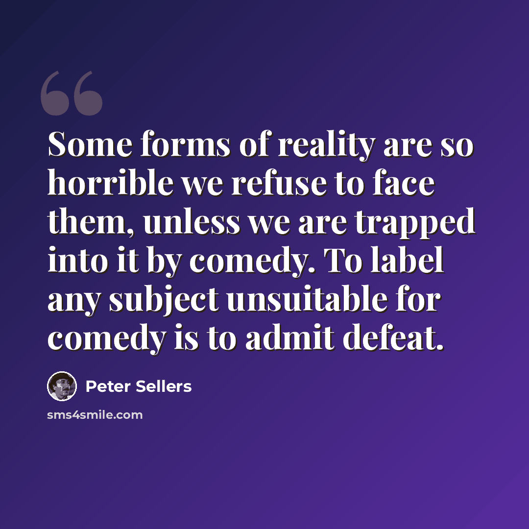 “Some forms of reality are so horrible we refuse to face them, unless we are trapped into it by comedy. To label any subject unsuitable for comedy is to admit defeat.” quote by Peter Sellers