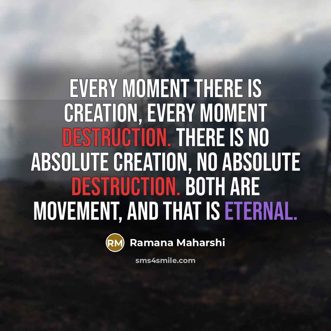 “Every moment there is creation, every moment destruction. There is no absolute creation, no absolute destruction. Both are movement, and that is eternal.” quote by Ramana Maharshi