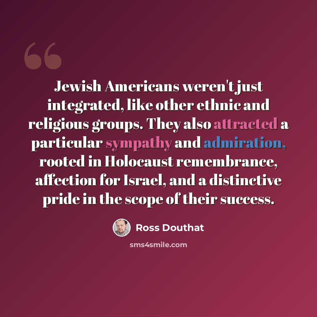 “Jewish Americans weren't just integrated, like other ethnic and religious groups. They also attracted a particular sympathy and admiration, rooted in Holocaust remembrance, affection for Israel, and a distinctive pride in the scope of their success.” quote by Ross Douthat