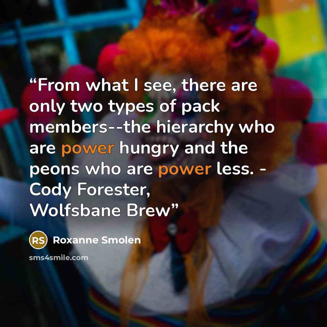 “From what I see, there are only two types of pack members--the hierarchy who are power hungry and the peons who are power less. - Cody Forester, Wolfsbane Brew” quote by Roxanne Smolen