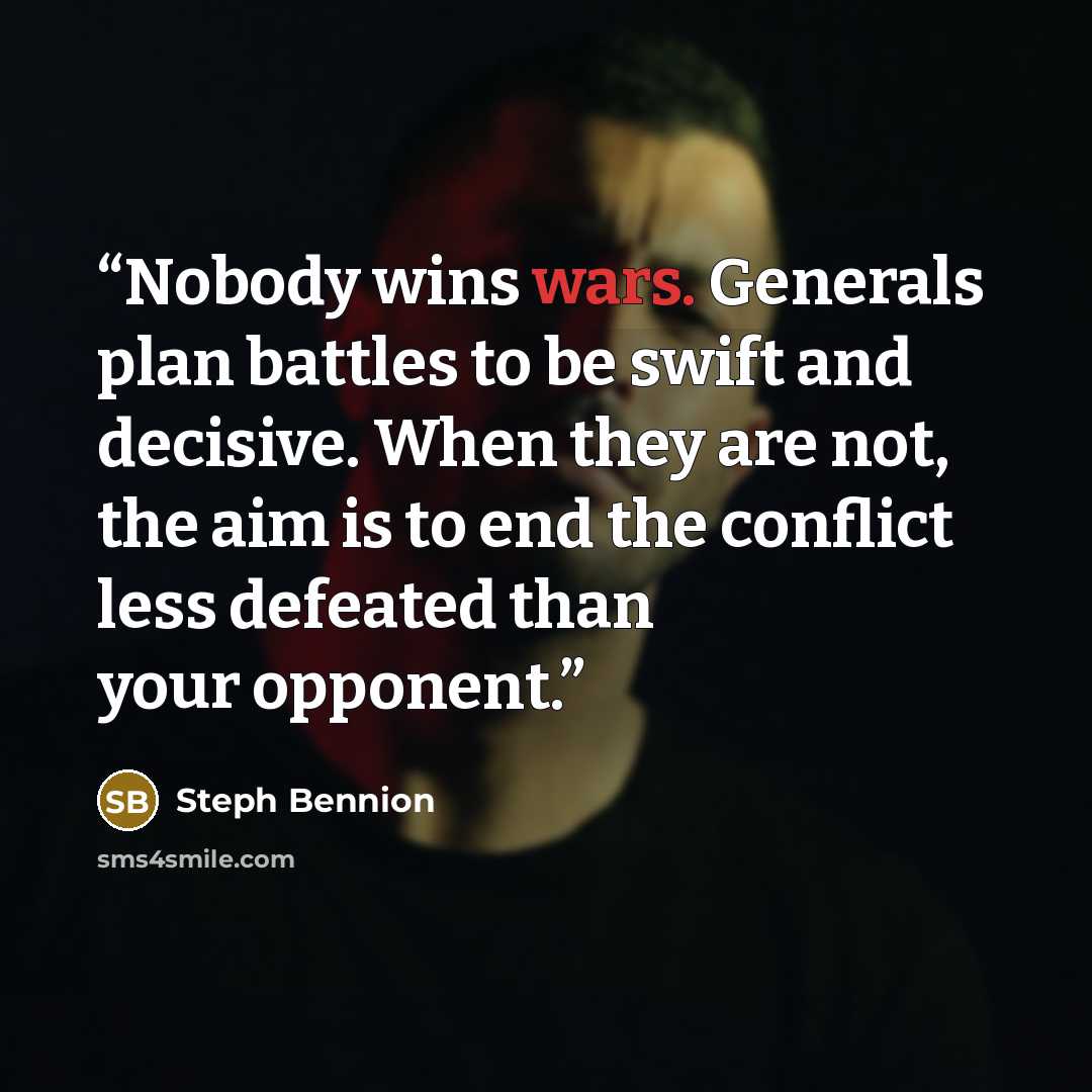 “Nobody wins wars. Generals plan battles to be swift and decisive. When they are not, the aim is to end the conflict less defeated than your opponent.” quote by Steph Bennion