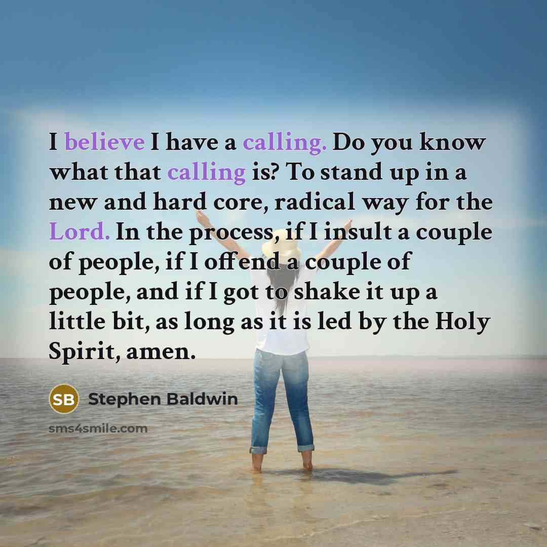 “I believe I have a calling. Do you know what that calling is? To stand up in a new and hard core, radical way for the Lord. In the process, if I insult a couple of people, if I offend a couple of people, and if I got to shake it up a little bit, as long as it is led by the Holy Spirit, amen.” quote by Stephen Baldwin
