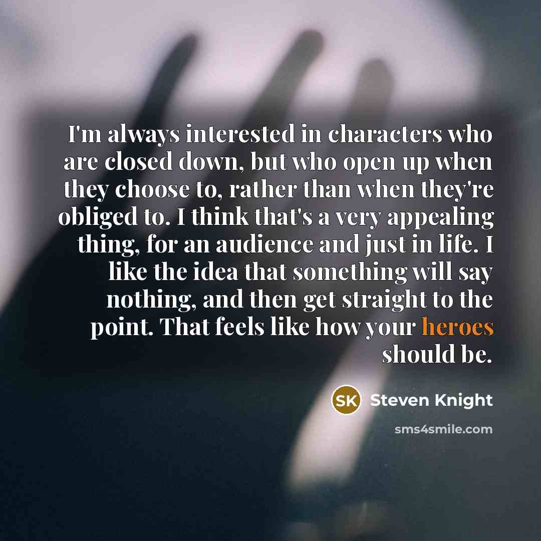 “I'm always interested in characters who are closed down, but who open up when they choose to, rather than when they're obliged to. I think that's a very appealing thing, for an audience and just in life. I like the idea that something will say nothing, and then get straight to the point. That…” quote by Steven Knight