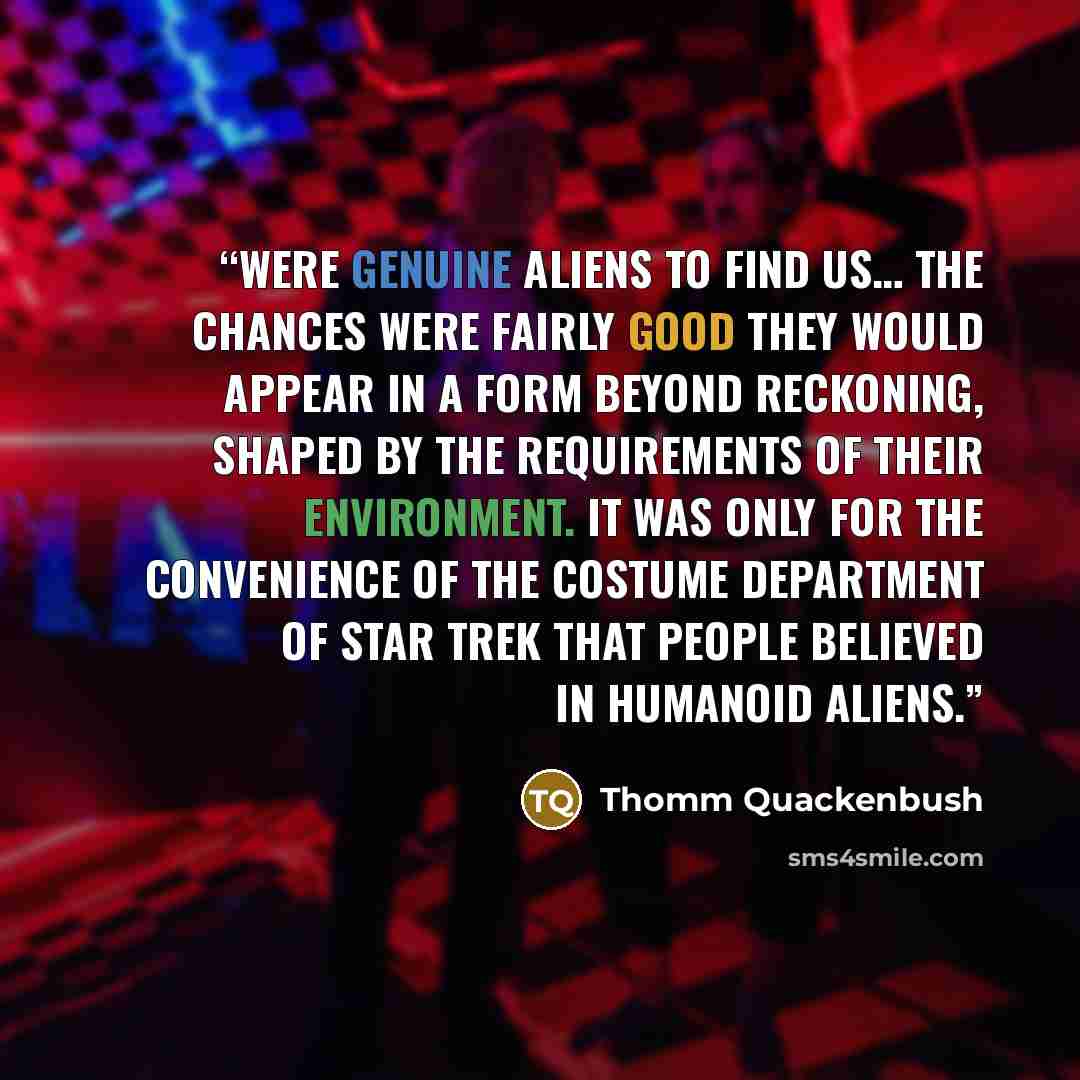 “Were genuine aliens to find us… the chances were fairly good they would appear in a form beyond reckoning, shaped by the requirements of their environment. It was only for the convenience of the costume department of Star Trek that people believed in humanoid aliens.” quote by Thomm Quackenbush
