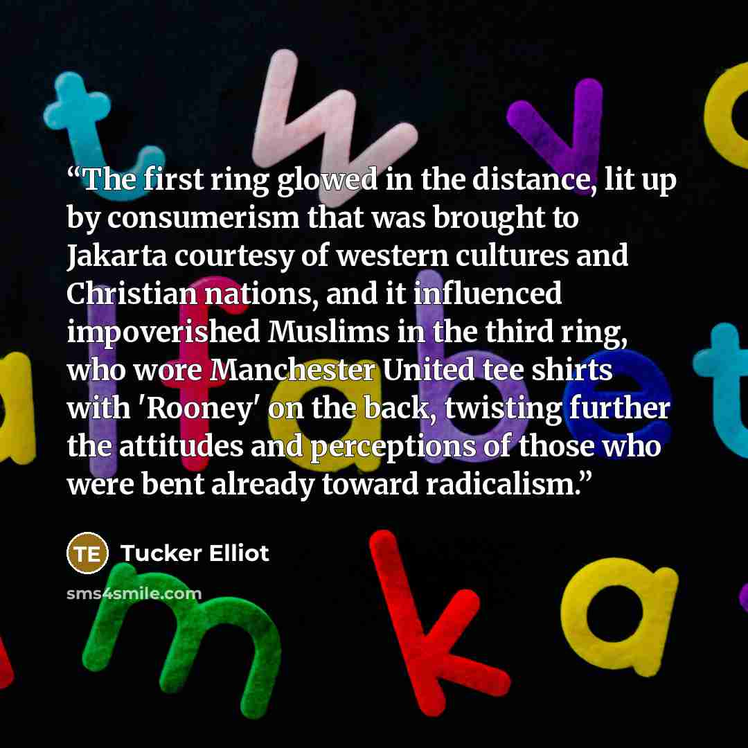 “The first ring glowed in the distance, lit up by consumerism that was brought to Jakarta courtesy of western cultures and Christian nations, and it influenced impoverished Muslims in the third ring, who wore Manchester United tee shirts with 'Rooney' on the back, twisting further the attitudes and…” quote by Tucker Elliot