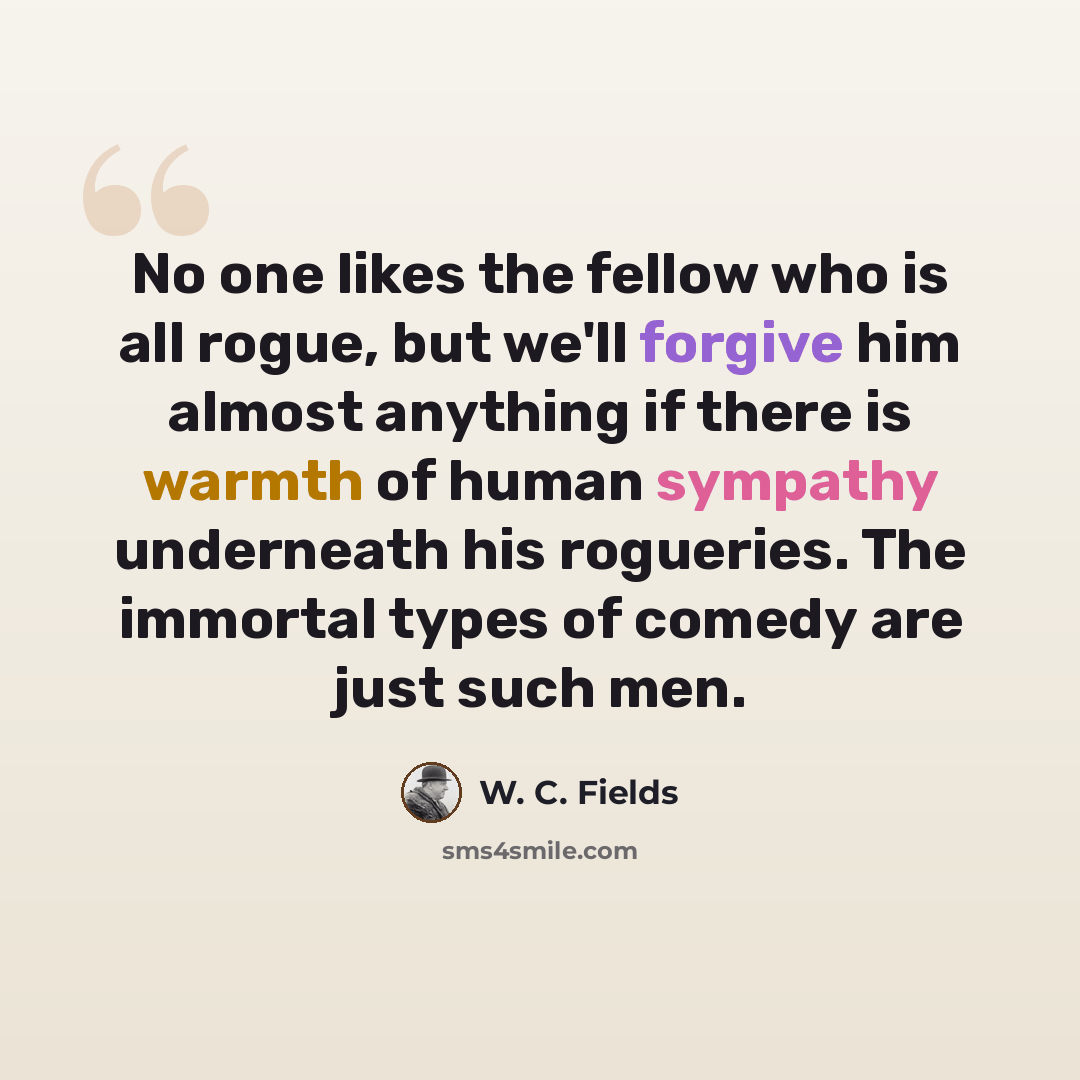 “No one likes the fellow who is all rogue, but we'll forgive him almost anything if there is warmth of human sympathy underneath his rogueries. The immortal types of comedy are just such men.” quote by W. C. Fields
