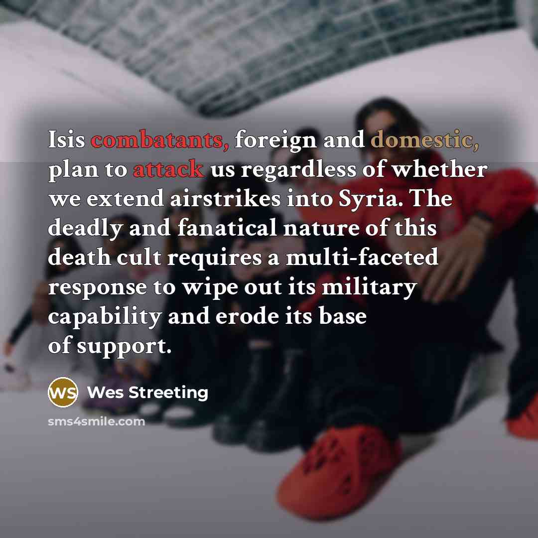 “Isis combatants, foreign and domestic, plan to attack us regardless of whether we extend airstrikes into Syria. The deadly and fanatical nature of this death cult requires a multi-faceted response to wipe out its military capability and erode its base of support.” quote by Wes Streeting