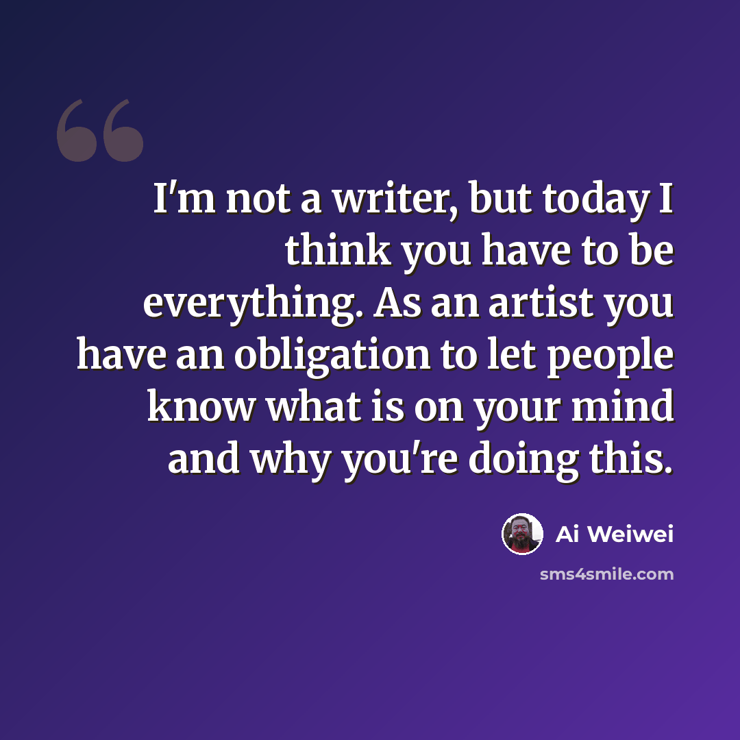 “I'm not a writer, but today I think you have to be everything. As an artist you have an obligation to let people know what is on your mind and why you're doing this.” quote by Ai Weiwei