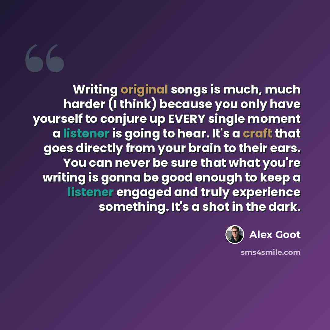“Writing original songs is much, much harder (I think) because you only have yourself to conjure up EVERY single moment a listener is going to hear. It's a craft that goes directly from your brain to their ears. You can never be sure that what you're writing is gonna be good enough to keep a…” quote by Alex Goot