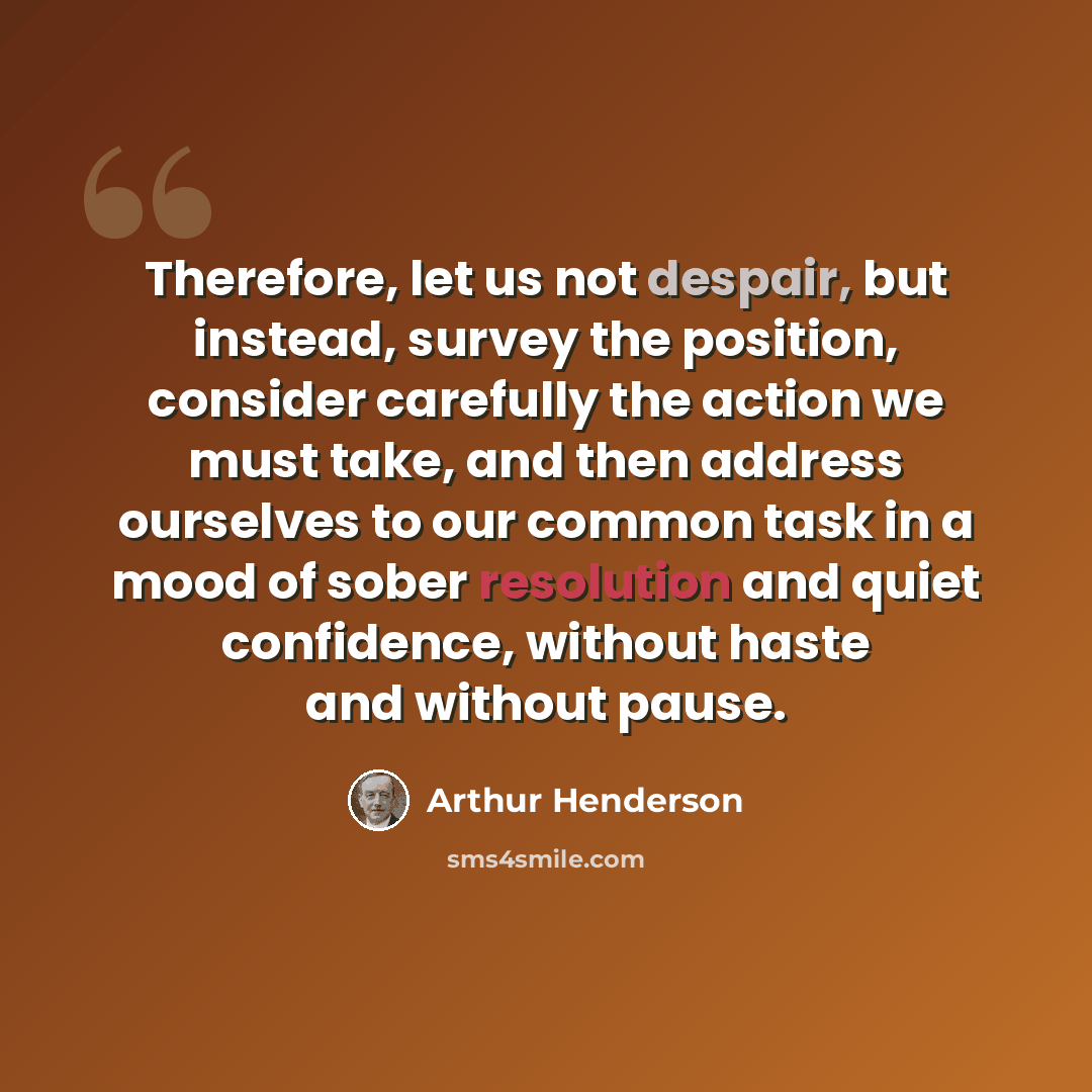 “Therefore, let us not despair, but instead, survey the position, consider carefully the action we must take, and then address ourselves to our common task in a mood of sober resolution and quiet confidence, without haste and without pause.” quote by Arthur Henderson