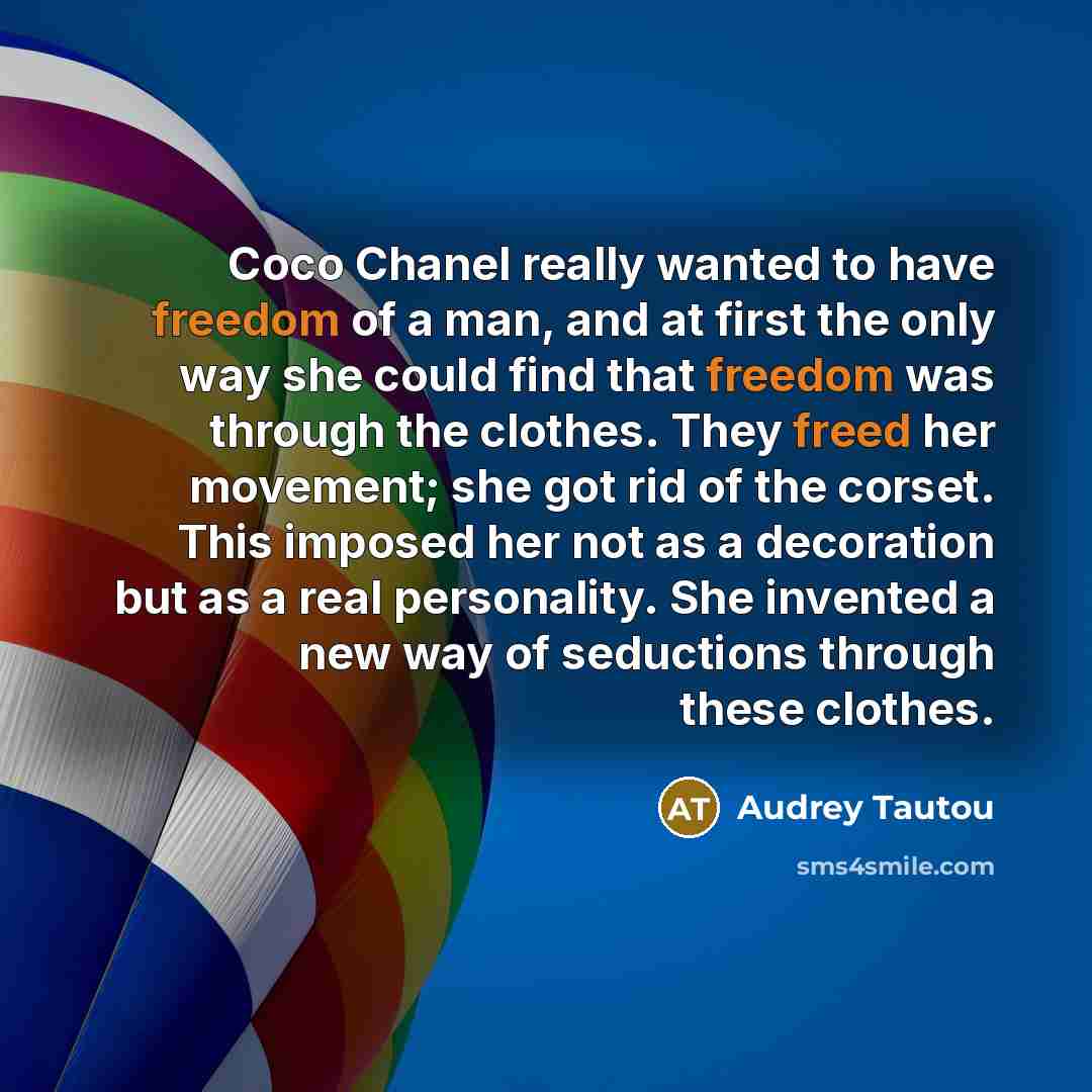 “Coco Chanel really wanted to have freedom of a man, and at first the only way she could find that freedom was through the clothes. They freed her movement; she got rid of the corset. This imposed her not as a decoration but as a real personality. She invented a new way of seductions through these…” quote by Audrey Tautou