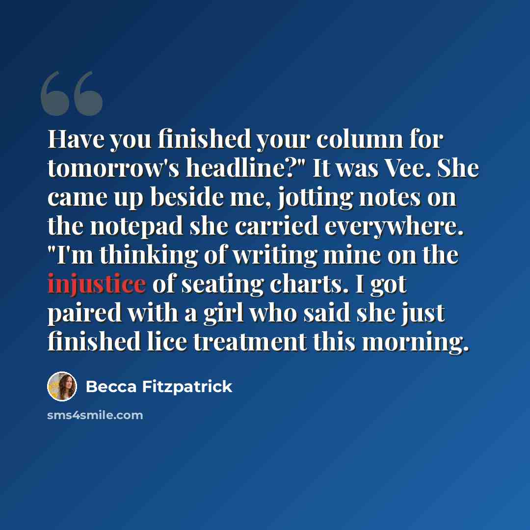 “Have you finished your column for tomorrow's headline?" It was Vee. She came up beside me, jotting notes on the notepad she carried everywhere. "I'm thinking of writing mine on the injustice of seating charts. I got paired with a girl who said she just finished lice treatment this morning.” quote by Becca Fitzpatrick