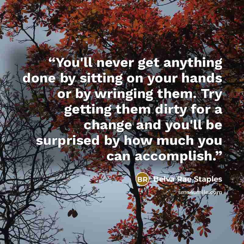 “You'll never get anything done by sitting on your hands or by wringing them. Try getting them dirty for a change and you'll be surprised by how much you can accomplish.” quote by Belva Rae Staples