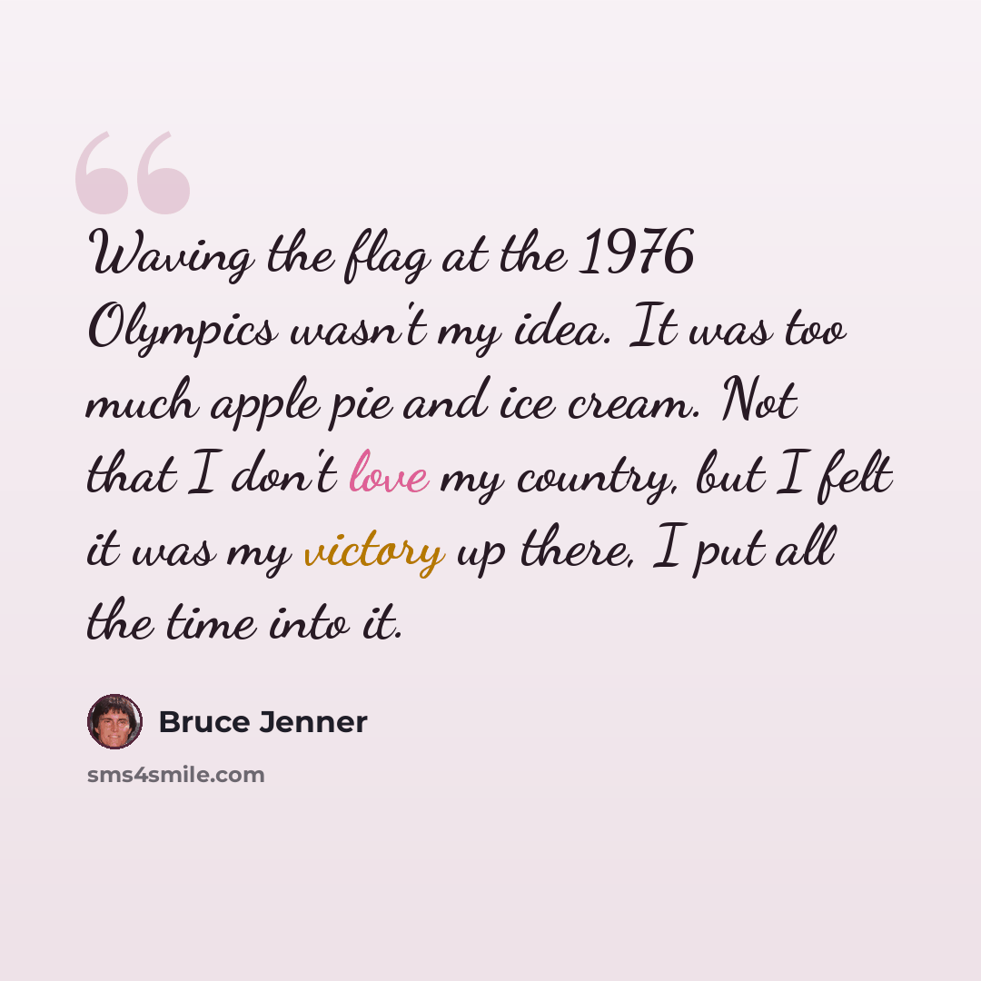 “Waving the flag at the 1976 Olympics wasn't my idea. It was too much apple pie and ice cream. Not that I don't love my country, but I felt it was my victory up there, I put all the time into it.” quote by Bruce Jenner