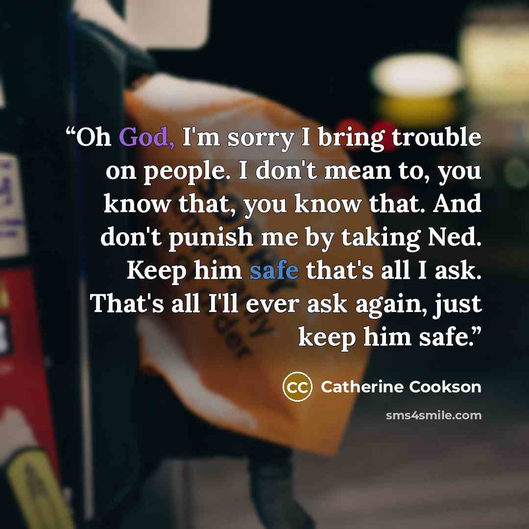 “Oh God, I'm sorry I bring trouble on people. I don't mean to, you know that, you know that. And don't punish me by taking Ned. Keep him safe that's all I ask. That's all I'll ever ask again, just keep him safe.” quote by Catherine Cookson