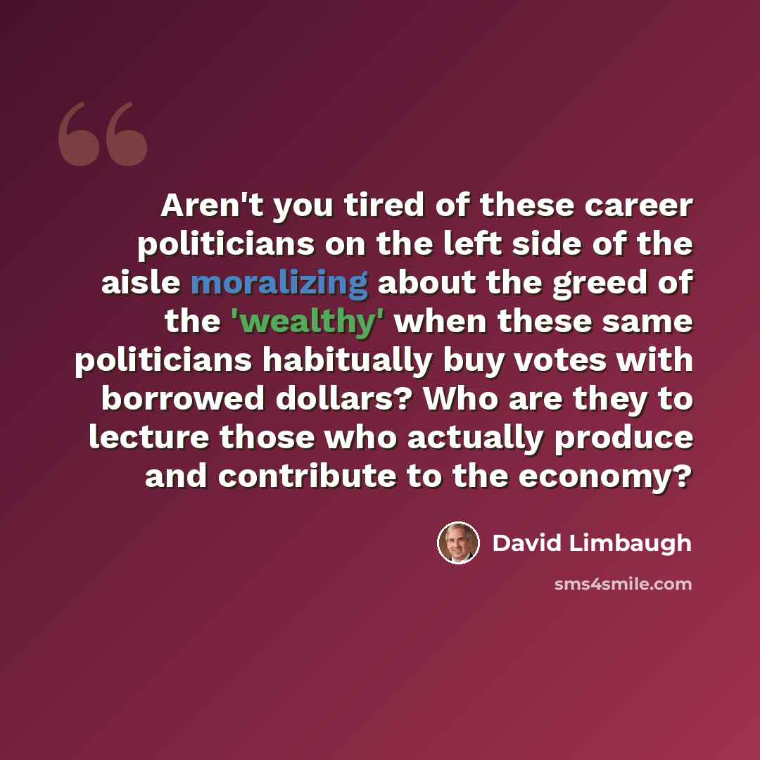 “Aren't you tired of these career politicians on the left side of the aisle moralizing about the greed of the 'wealthy' when these same politicians habitually buy votes with borrowed dollars? Who are they to lecture those who actually produce and contribute to the economy?” quote by David Limbaugh