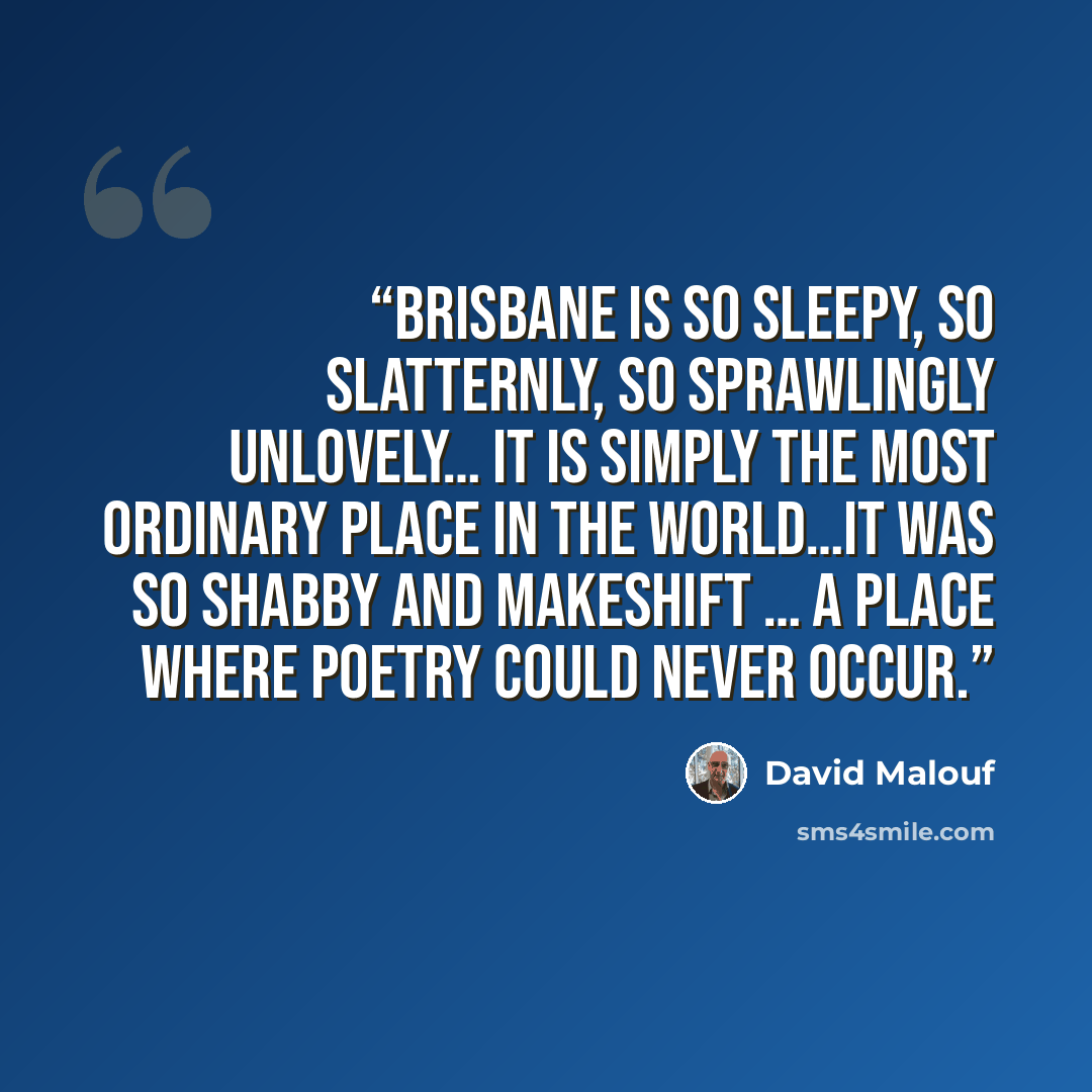“Brisbane is so sleepy, so slatternly, so sprawlingly unlovely… It is simply the most ordinary place in the world…It was so shabby and makeshift … a place where poetry could never occur.” quote by David Malouf
