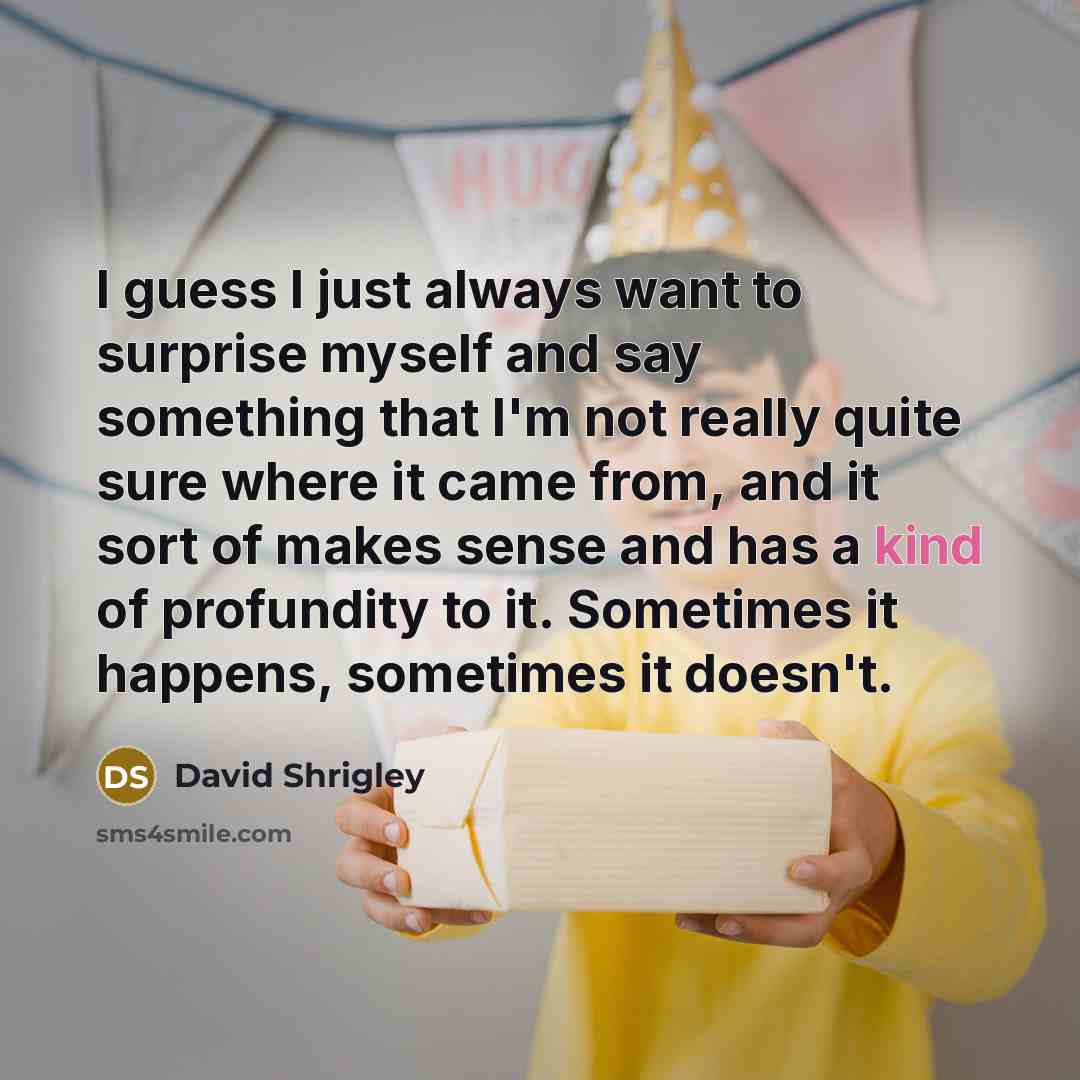 “I guess I just always want to surprise myself and say something that I'm not really quite sure where it came from, and it sort of makes sense and has a kind of profundity to it. Sometimes it happens, sometimes it doesn't.” quote by David Shrigley
